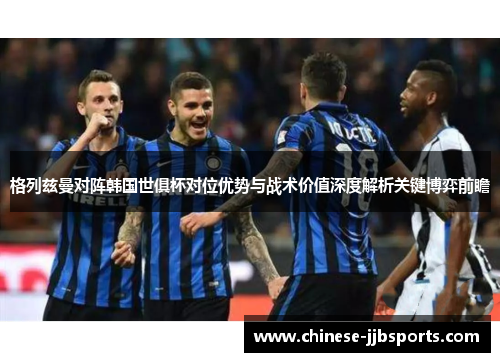 格列兹曼对阵韩国世俱杯对位优势与战术价值深度解析关键博弈前瞻 格列兹曼对阵韩国世俱杯对位优势与战术价值深度解析关键博弈前瞻