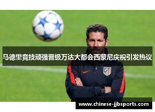 马德里竞技顽强晋级万达大都会西蒙尼庆祝引发热议