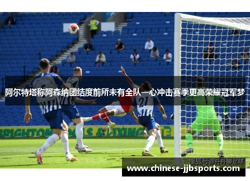 阿尔特塔称阿森纳团结度前所未有全队一心冲击赛季更高荣耀冠军梦